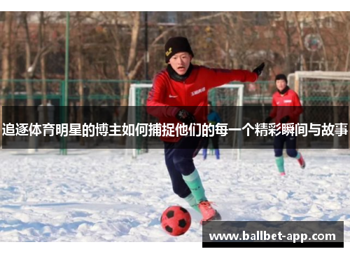 追逐体育明星的博主如何捕捉他们的每一个精彩瞬间与故事