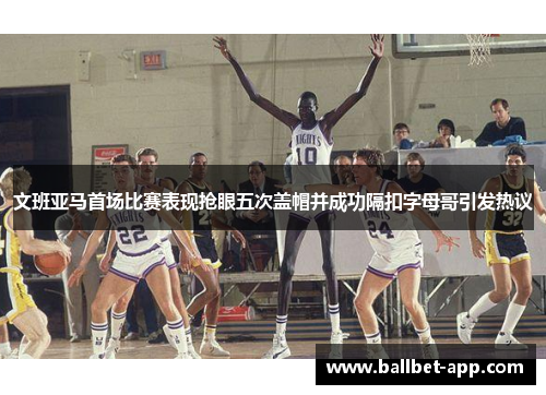 文班亚马首场比赛表现抢眼五次盖帽并成功隔扣字母哥引发热议